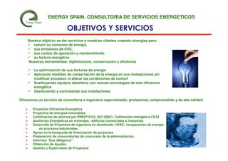 ENERGY SPAIN. CONSULTORIA DE SERVICIOS ENERGETICOS

                             OBJETIVOS Y SERVICIOS
     Nuestro objetivo es dar servicios a nuestros clientes creando sinergias para:
        reducir su consumo de energía,
        sus emisiones de CO2,
        sus costos de operación y mantenimiento
        su factura energética
     Nuestras herramientas: Optimización, conservación y eficiencia

        La optimización de sus facturas de energía
        Aplicando medidas de conservación de la energía en sus instalaciones sin
        modificar procesos ni alterar las condiciones de confort
        Sustituyendo equipos obsoletos con nuevas tecnologías de más eficiencia
        energética
        Gestionando y controlando sus instalaciones

Ofrecemos un servicio de consultoría e ingeniería especializado, profesional, comprometido y de alta calidad

        Proyectos Eficiencia Energética
        Proyectos de energías renovables
        Certificación de ahorros por IPMVP-EVO, ISO 50001, Calificación energética CE3X
        Auditorias Energéticas en viviendas, edificios comerciales e industrias
        Desarrollo de Proyectos de ingeniería en alumbrado, HVAC, recuperación de energía
            en procesos industriales.
        Apoyo en la búsqueda de financiación de proyectos
        Preparación de convocatorias de concursos de la administración.
        Informes “Due dilligence”
        Obtención de Ayudas
        Gestión y Supervisión de Proyectos
 