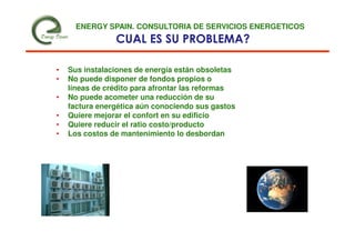 ENERGY SPAIN. CONSULTORIA DE SERVICIOS ENERGETICOS
                CUAL ES SU PROBLEMA?

•   Sus instalaciones de energía están obsoletas
•   No puede disponer de fondos propios o
    líneas de crédito para afrontar las reformas
•   No puede acometer una reducción de su
    factura energética aún conociendo sus gastos
•   Quiere mejorar el confort en su edificio
•   Quiere reducir el ratio costo/producto
•   Los costos de mantenimiento lo desbordan
 