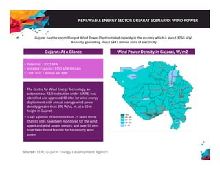 RENEWABLE ENERGY SECTOR GUJARAT SCENARIO: WIND POWER 
Gujarat has the second largest Wind Power Plant installed capacity in the country which is about 3250 MW . 
Annually generating about 5447 million units of electricity. 
Gujarat: At a Glance 
Wind Power Density in Gujarat, W/m2 
• Potential: 12000 MW 
• Installed Capacity: 3250 MW till date 
• Cost: USD 1 million p 
per MW 
• The Centre for Wind Energy Technology, an 
autonomous R&D institution under MNRE, has 
identified and approved 40 sites for wind energy 
deployment with annual average wind power 
density greater than 200 W/sq. m. at a 50 m 
height in Gujarat 
•• Over a period of last more than 25 years more 
than 65 sites have been monitored for the wind 
speed and wind power density, and over 50 sites 
have been found feasible for harnessing wind 
power 
Source: TERI, Gujarat Energy Development Agency 
 