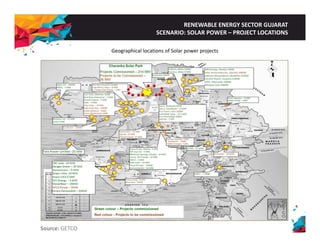 RENEWABLE ENERGY SECTOR GUJARAT 
SCENARIO: SOLAR POWER – PROJECT LOCATIONS 
Geographical locations of Solar power projects 
Source: GETCO 
 