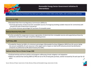 Renewable Energy Sector Government Initiatives & 
Interventions 
A robust regulatory framework has been put in place to realize India’s wind, hydro, solar and biomass potential 
Electricity Act 2003 
•Mandated State Electricity Regulatory Commissions (SERCs) to 
• Promote generation of electricity from renewable sources of energy by providing suitable measures for connectivity with 
the grid and sale of electricity to any person 
• Fix certain minimum percentages for purchase of renewable power 
National Electricity Policy 2005 
• Further provided for progressive increase in generation of electricity from renewable sources and supported purchases by 
distribution companies through competitive bidding process 
Tariff Policy 2006 
• Provided for fixation by SERCs of a minimum percentage of Renewable Purchase Obligation (RPO) from RE sources taking 
into account availability of such resources in the region and its impact on retail tariffs and procurement by distribution 
companies at preferential p p tariffs determined by the SERCs 
National Action Plan on Climate Change 2008 
• Outlined existing and future policies and programs addressing climate mitigation and adaptation 
• NAPCC has advised that starting 2009‐10, RPOs be set at 5% of total grids purchase, and be increased by 1% each year for 10 
years. 
Source: Ministry of Power, Government of India; Ministry of New and Renewable Energy, Government of India 
 