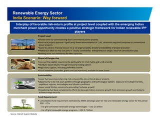 Renewable Energy Sector 
India Scenario: Way forward 
Interplay of favorable risk-return profile at project level coupled with the emerging Indian 
merchant power opportunity creates a positive strategic framework for Indian renewable IPP 
players 
Project Level 
•Shorter time‐to‐commissioning than conventional power projects 
•Fast‐track project approval‐ significantly fewer environmental or CERC clearances required compared to conventional 
power projects 
•Easier to achieve financial closure vis‐à‐vis larger projects, Greater predictability of project execution 
•Plethora of small‐to‐mid size units in “locally constrained” entrepreneurial setups: ideal for consolidation play 
•Bidding route not mandatory for new capacities 
Financial Perspective 
•Low working capital requirements, particularly for small hydro and wind projects 
•Ability to boost returns through emissions trading options 
•Regulatory support, including preferential tariffs 
•Fiscal incentives (subsidies, grants and tax incentives) available in some States 
Sustainability 
•Lower fuel sourcing and pricing risk compared to conventional power projects 
•Opportunity to de‐risk asset portfolio through geographic and technological options‐ exposure to multiple markets, 
regulatory regimes, technologies and climatic conditions 
•Lower social friction concerns by promoting ‘inclusive growth’ 
•Broadening fuel base complements efforts to decouple India’s economic growth from emissions growth and helps to 
achieve energy security 
Fund Requirement 
• Consolidated for renewable fund requirement estimated by MNRE (Strategic plan new and energy sector for the period 
13 
2011 ‐17 is: 
‐ For grid connected renewable energy technologies – USD 2.6 billion 
‐ For off grid renewable energy programs – USD 2.7 billion 
Source: Vibrant Gujarat Website 
 