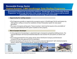 Renewable Energy Sector 
Gujarat Scenario: 5 MW Gandhinagar Solar Rooftop Programme 
Government of Gujarat has launched the ambitious “Gandhinagar (Solar) Photovoltaic Rooftop 
Programme” to encourage alternative clean energy sources like solar energy as well as social 
participation to advance towards energy self-sustainability 
Opportunity for rooftop owners 
•This Programme provides an opportunity to property owners in Gandhinagar City for participation by 
offering their rooftop or terrace for installation of Solar Photovoltaic System for solar power 
generation 
Th f t ill b id “G I ti ” hi h h ll b b d th it (kWh) f 
• The owner of property will be paid a Green Incentive,” which shall be based on the units of 
electricity generated by the SPV system installed on their property 
Role of project developer 
• In this programme the developer is selected through a transparent competitive bidding process process. The 
selected developer will finance/Install/Own/Operate and maintain PV roof systems on owners roof 
tops 
•The energy generated from this system will be sold to Distribution Company and Distribution 
Company will pay duly approved tariff to developers 
• S l Selected developers will execute the ““Green Incentive and Lease Agreement”” with individual property 
owners, whose rooftop or terrace will be utilized for the SPV system 
To be implemented in 
• Surat 
• Rajkot 
• Mehsana 
27 
• Bhavnagar 
• Vadodara 
Source: Gujarat Energy Development Agency, Gujarat Power Corporation Ltd 
 