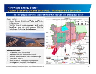 Renewable Energy Sector 
Gujarat Scenario: Gujarat Solar Park – Making India a Solar hub 
The only project in Power sector of India that has won this prestigious award 
Award merits: 
• Gave a discrete definition of “solar park” in the 
Indian context 
• World’s largest multi‐developer and multi‐beneficiary 
solar park with targeted 500 MW 
Solar Power Projects at single location 
Social Commitment: 
• All‐weather road connectivity 
• Water to carry out cultivation activities 
• Drinking water facility to the Charanka village 
• Ambulance service 
• State of the art facilit pro ide 
29 
State‐of‐the‐training facility to provide 
training to the villages in various fields 
Source: Gujarat Energy Development Agency, Gujarat Power Corporation Ltd 
 