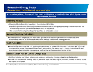 Renewable Energy Sector 
Government Initiatives & Interventions 
A robust regulatory framework has been put in place to realize India’s wind, hydro, solar 
and biomass potential 
Electricity Act 2003 
•Mandated State Electricity Regulatory Commissions (SERCs) to 
•Promote generation of electricity from renewable sources of energy by providing suitable measures for 
connectivity with the grid and sale of electricity to any person 
•Fix certain minimum percentages p g for purchase of renewable power 
National Electricity Policy 2005 
•Further provided for progressive increase in generation of electricity from renewable sources and 
supported purchases by distribution companies through competitive bidding process 
Tariff Policy 2006 
•Provided for fixation by SERCs of a minimum percentage of Renewable Purchase Obligation (RPO) from RE 
sources taking into account availability of such resources in the region and its impact on retail tariffs and 
procurement by distribution companies at preferential tariffs determined by the SERCs 
National Action Plan on Climate Change 2008 
•Outlined existing and future policies and programs addressing climate mitigation and adaptation 
•NAPCC has advised that starting 2009‐10, RPOs be set at 5% of total grids purchase, and be increased by 1% 
each year for 10 years. 
39 
Source: Ministry of Power, Government of India; Ministry of New and Renewable Energy, Government of India 
 