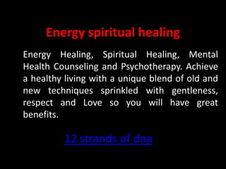 Energy spiritual healing
Energy Healing, Spiritual Healing, Mental
Health Counseling and Psychotherapy. Achieve
a healthy living with a unique blend of old and
new techniques sprinkled with gentleness,
respect and Love so you will have great
benefits.

         12 strands of dna
 