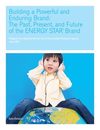 Building a Powerful and
Enduring Brand:
The Past, Present, and Future
of the ENERGY STAR
®
Brand
Prepared by Interbrand for the U.S. Environmental Protection Agency
June 2007
 