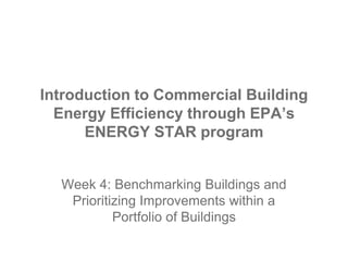 Introduction to Commercial Building
Energy Efficiency through EPA’s
ENERGY STAR program
Week 4: Benchmarking Buildings and
Prioritizing Improvements within a
Portfolio of Buildings
 