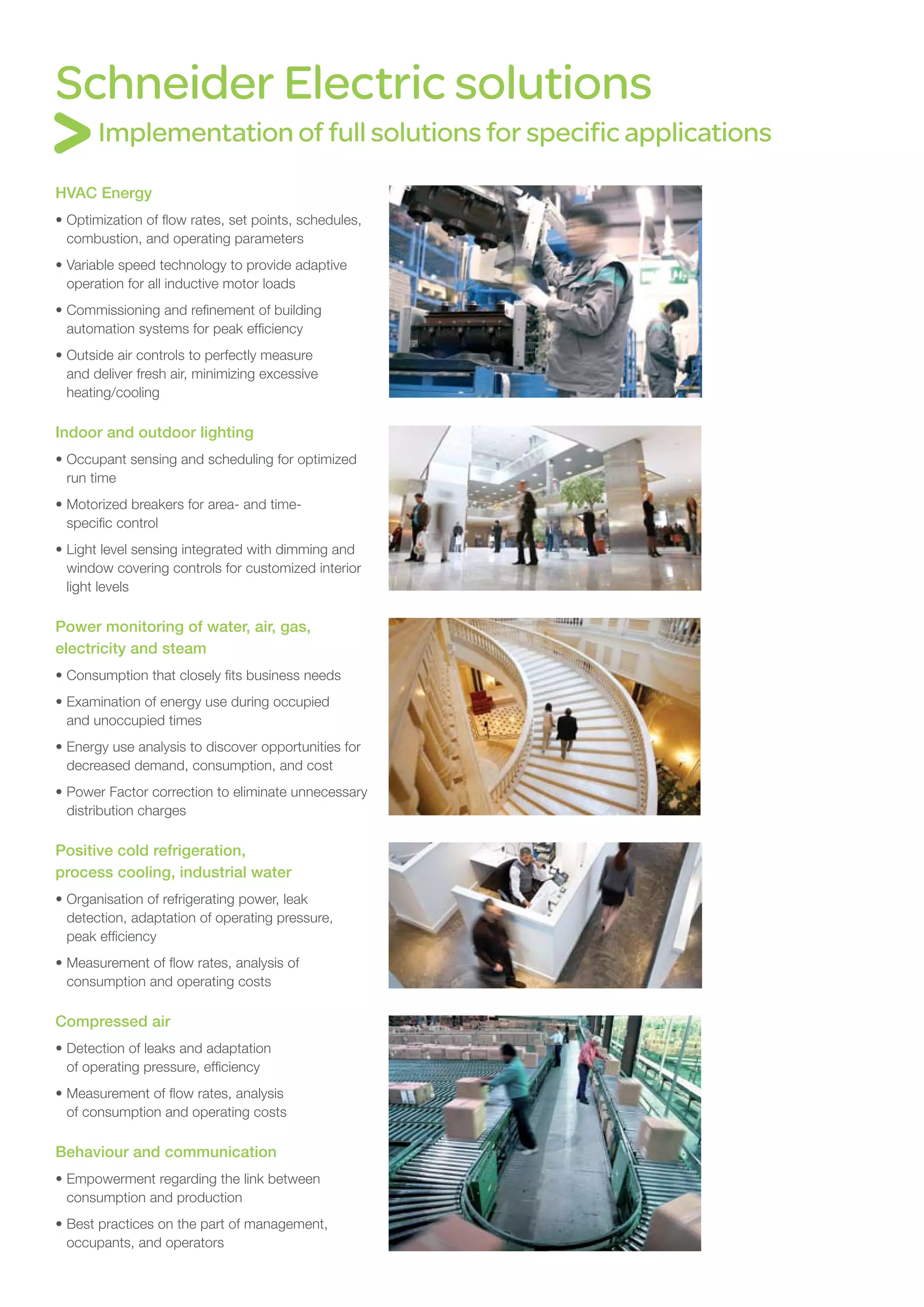 Schneider Electric solutions
       Implementation of full solutions for specific applications

HVAC Energy
•	Optimization of flow rates, set points, schedules,
  combustion, and operating parameters
•	Variable speed technology to provide adaptive
  operation for all inductive motor loads
•	Commissioning and refinement of building
  automation systems for peak efficiency
•	Outside air controls to perfectly measure
  and deliver fresh air, minimizing excessive
  heating/cooling

Indoor and outdoor lighting
•	Occupant sensing and scheduling for optimized
  run time
•	Motorized breakers for area- and time-
  specific control
•	Light level sensing integrated with dimming and
  window covering controls for customized interior
  light levels

Power monitoring of water, air, gas,
electricity and steam
•	Consumption that closely fits business needs
•	Examination of energy use during occupied
  and unoccupied times
•	Energy use analysis to discover opportunities for
  decreased demand, consumption, and cost
•	Power Factor correction to eliminate unnecessary
  distribution charges

Positive cold refrigeration,
process cooling, industrial water
•	Organisation of refrigerating power, leak
  detection, adaptation of operating pressure,
  peak efficiency
•	Measurement of flow rates, analysis of
  consumption and operating costs

Compressed air
•	Detection of leaks and adaptation
  of operating pressure, efficiency
•	Measurement of flow rates, analysis
  of consumption and operating costs

Behaviour and communication
•	Empowerment regarding the link between
  consumption and production
•	Best practices on the part of management,
  occupants, and operators
 