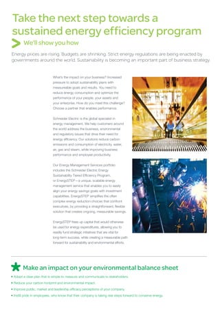 Take the next step towards a
sustained energy efficiency program
        We’ll show you how
Energy prices are rising. Budgets are shrinking. Strict energy regulations are being enacted by
governments around the world. Sustainability is becoming an important part of business strategy.


                             What’s the impact on your business? Increased
                             pressure to adopt sustainability plans with
                             measureable goals and results. You need to
                             reduce energy consumption and optimize the
                             performance of your people, your assets and
                             your enterprise. How do you meet this challenge?
                             Choose a partner that enables performance.


                             Schneider Electric is the global specialist in
                             energy management. We help customers around
                             the world address the business, environmental
                             and regulatory issues that drive their need for
                             energy efficiency. Our solutions reduce carbon
                             emissions and consumption of electricity, water,
                             air, gas and steam, while improving business
                             performance and employee productivity.


                             Our Energy Management Services portfolio
                             includes the Schneider Electric Energy
                             Sustainability Tiered Efficiency Program,
                             or EnergySTEP—a unique, scalable energy
                             management service that enables you to easily
                             align your energy savings goals with investment
                             capabilities. EnergySTEP simplifies the often
                             complex energy reduction choices that confront
                             executives, by providing a straightforward, flexible
                             solution that creates ongoing, measurable savings.


                             EnergySTEP frees up capital that would otherwise
                             be used for energy expenditures, allowing you to
                             readily fund strategic initiatives that are vital for
                             long-term success, while creating a measurable path
                             forward for sustainability and environmental efforts.




        Make an impact on your environmental balance sheet
•	Adopt a clear plan that is simple to measure and communicate to stakeholders.
•	Reduce your carbon footprint and environmental impact.
•	Improve public, market and leadership efficacy perceptions of your company.
•	Instill pride in employees, who know that their company is taking real steps forward to conserve energy.
 