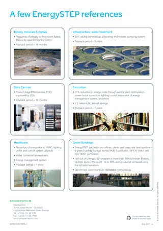 A few EnergySTEP references
    Mining, minerals & metals                      Infrastructure: water treatment
    •	Reduction of penalty for low power factor,   •	30% saving achieved on a boosting and transfer pumping system
      thanks to capacitor banks system
                                                   •	Payback period < 2 years
    •	Payback period < 18 months




    Data Centres                                   Education
    •	Power Usage Effectiveness (PUE)              •	31% reduction in energy costs through central plant optimization,
      improved by 20%                                power factor correction, lighting control, expansion of energy
                                                     management system, and more
    •	Payback period < 12 months
                                                   •	1.2 million USD annual savings
                                                   •	Payback period < 7 years




    Healthcare                                     Green Buildings
    •	Reduction of energy due to HVAC, lighting,   •	EnergySTEP applied to our offices, plants and corporate headquarters—
      chiller and control system upgrade             a green building that has earned HQE Exploitation, NF EN 16001 and
                                                     ISO 14001 certification
    •	Water conservation measures
                                                   •	Roll-out of EnergySTEP program in more than 170 Schneider Electric
    •	Energy management system
                                                     facilities around the world: 10 to 20% energy savings achieved using
    •	Payback period < 7 years                       the full set of solutions
                                                   •	Benchmark vision thanks to repeatable methodology
                                                                                                                                           © 2010 Schneider Electric. All rights reserved.




Schneider Electric SA
   Headquarters:
   35 rue Joseph Monier - CS 30323
   F-92506 Rueil-Malmaison Cedex (France)
   Tel. : +33 (0) 1 41 29 70 00
   Fax : +33 (0) 1 41 29 71 00                                                                            This document has been
   www.schneider-electric.com                                                                             printed on recycled paper


SERED106016EN.2                                                                                                        May 2011       as
 