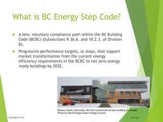 Copyright of X.Tan June 2017
What is BC Energy Step Code?
 A new, voluntary compliance path within the BC Building
Code (BCBC) (Subsections 9.36.6. and 10.2.3. of Division
B).
 Progressive performance targets, or steps, that support
market transformation from the current energy
efficiency requirements in the BCBC to net zero energy
ready buildings by 2032.
4Mosaic Centre, Edmonton, BC first commercial net-zero building in Canada.
Photo by David Dodge Green Energy Futures
 