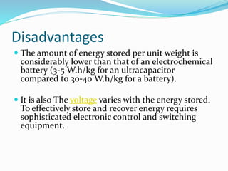 Disadvantages
 The amount of energy stored per unit weight is
considerably lower than that of an electrochemical
battery (3-5 W.h/kg for an ultracapacitor
compared to 30-40 W.h/kg for a battery).
 It is also The voltage varies with the energy stored.
To effectively store and recover energy requires
sophisticated electronic control and switching
equipment.
 
