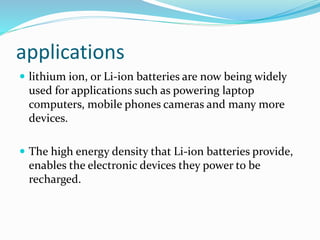 applications
 lithium ion, or Li-ion batteries are now being widely
used for applications such as powering laptop
computers, mobile phones cameras and many more
devices.
 The high energy density that Li-ion batteries provide,
enables the electronic devices they power to be
recharged.
 