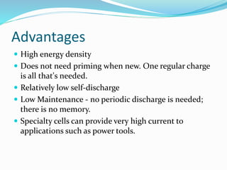 Advantages
 High energy density
 Does not need priming when new. One regular charge
is all that's needed.
 Relatively low self-discharge
 Low Maintenance - no periodic discharge is needed;
there is no memory.
 Specialty cells can provide very high current to
applications such as power tools.
 