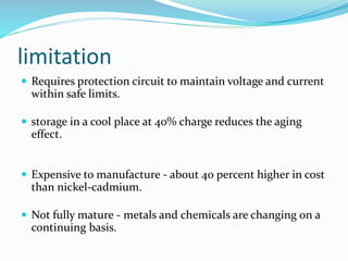 limitation
 Requires protection circuit to maintain voltage and current
within safe limits.
 storage in a cool place at 40% charge reduces the aging
effect.
 Expensive to manufacture - about 40 percent higher in cost
than nickel-cadmium.
 Not fully mature - metals and chemicals are changing on a
continuing basis.
 
