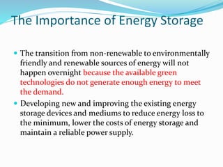 The Importance of Energy Storage
 The transition from non-renewable to environmentally
friendly and renewable sources of energy will not
happen overnight because the available green
technologies do not generate enough energy to meet
the demand.
 Developing new and improving the existing energy
storage devices and mediums to reduce energy loss to
the minimum, lower the costs of energy storage and
maintain a reliable power supply.
 