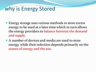 why is Energy Stored
 Energy storage uses various methods to store excess
energy to be used at a later time which in turn allows
the energy providers to balance between the demand
and supply.
 A number of devices and media are used to store
energy, while their selection depends primarily on the
source of energy and the use.
 