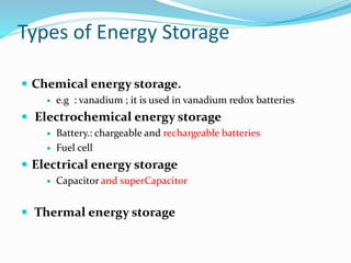 Types of Energy Storage
 Chemical energy storage.
 e.g : vanadium ; it is used in vanadium redox batteries
 Electrochemical energy storage
 Battery.: chargeable and rechargeable batteries
 Fuel cell
 Electrical energy storage
 Capacitor and superCapacitor
 Thermal energy storage
 
