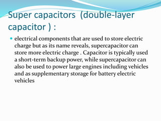 Super capacitors (double-layer
capacitor ) :
 electrical components that are used to store electric
charge but as its name reveals, supercapacitor can
store more electric charge . Capacitor is typically used
a short-term backup power, while supercapacitor can
also be used to power large engines including vehicles
and as supplementary storage for battery electric
vehicles
 
