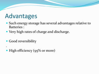 Advantages
 Such energy storage has several advantages relative to
Batteries :
 Very high rates of charge and discharge.
 Good reversibility
.
 High efficiency (95% or more)
 