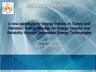 A new paradigm for Energy Policies in Turkey and
Pakistan: Energy Storage for Energy Security and
Reliability through Renewable Energy Technologies
Presented by:
Syed Atif Naseem
SASG 2018 Conference
 