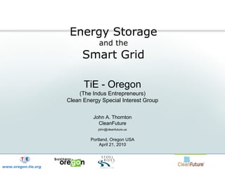 Energy Storage  and the  Smart Grid TiE - Oregon (The Indus Entrepreneurs) Clean Energy Special Interest Group John A. Thornton CleanFuture [email_address] Portland, Oregon USA April 21, 2010 www.oregon.tie.org 