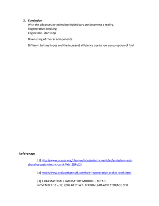 2. Conclusion
With the advances in technology hybrid cars are becoming a reality.
Regenerative breaking
Engine idle- start stop
Downsizing of the car components
Different battery types and the increased efficiency due to low consumption of fuel
Reference:
[1] http://www.ucsusa.org/clean-vehicles/electric-vehicles/emissions-and-
charging-costs-electric-cars#.Vxh_2DFu32I
[2] http://www.explainthatstuff.com/how-regenerative-brakes-work.html
[3] 3.014 MATERIALS LABORATORY MODULE – BETA 1
NOVEMBER 13 – 17, 2006 GEETHA P. BERERA LEAD-ACID STORAGE CELL
 