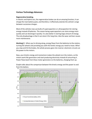 Various Technology Advances:
Regenerative breaking.
In electric and hybrid cars, the regenerative brakes can do an amazing function, it can
charge the main battery pack, and therefore, it effectively extends the vehicle's range
between successive charges.
Most of the vehicles now use bulks of supercapacitors or ultracapacitors for storing
energy instead of batteries. The reason being supercapacitors can store energy more
quickly and can discharge it quickly. It is also better in storing large amount of energy.
The only disadvantage is that it can store it for long time. Also the wear and tear causes
more maintenance.
Working[2] : When you're driving along, energy flows from the batteries to the motors,
turning the wheels and providing you with the kinetic energy you need to move. When
you stop and hit the brakes, the whole process goes into reverse: electronic circuits cut
the power to the motors.
Now, your kinetic energy and momentum makes the wheels turn the motors, so the
motors work like generators and start producing electricity instead of consuming it.
Power flows back from these motor-generators to the batteries, charging them up.
Graphs talks about the comparison between the kinetic energy and the power to and
from the battery
 