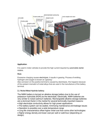 Application:
It is used in motor vehicles to provide the high current required by automobile starter
motors.
Risk:
Excessive charging causes electrolysis, it results in gassing. Process of emitting
hydrogen and oxygen is known as "gassing’’.
Also corrosion on the positive terminal is caused by electrolysis, this happens because
of the existant mismatch of metal alloys that are used in the manufacture of the battery
terminal.
2.) Nickel Metal Hydride battery
The NiMH battery is termed an alkaline storage battery due to the use of
potassium hydroxide (KOH) as the electrolyte. Electrically, NiMH batteries are
very similar to nickel cadmium batteries. Rechargeable alkaline storage batteries
are a dominant factor in the market for several technically important reasons:
High electrolyte conductivity allows for high power applications
The battery system can be sealed, minimizing maintenance and leakage issues
Operation is possible over a wide temperature range
Long life characteristics offset higher initial cost than some other technologies
Higher energy density and lower cost per watt or watt-hour (depending on
design)
 