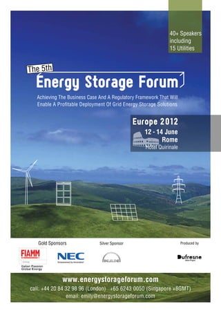 40+ Speakers
                                                              including
                                                              15 Utilities




  Achieving The Business Case And A Regulatory Framework That Will
  Enable A Profitable Deployment Of Grid Energy Storage Solutions


                                               Europe 2 01 2
                                                   12 - 14 June
                                                          Rome
                                                   Hotel Quirinale




   Gold Sponsors              Silver Sponsor                         Produced by




              www.energystorageforum.com
call: +44 20 84 32 98 96 (London) +65 6243 0050 (Singapore +8GMT)
                email: emily@energystorageforum.com
 