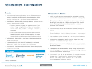 Ultracapacitors / Supercapacitors Energy Storage Overview 16 
Source: 1Company data. 
TABLE OF CONTENTS 
•Ultracapacitors are energy storage devices that can charge and discharge rapidly (in milliseconds) and generate short bursts of power while having extremely limited (less than a few seconds) energy storage capacity. 
•Supercapacitors represent a step change from capacitors, improving upon the traditional capacitor in ways including: 
–Increasing the amount of charge that the plates can store. This is achieved through coating the plates with a porous material (e.g., activated carbon) which gives them a much higher surface area to store charge 
–A thin physical separator is introduced in place of a conventional separator, eliminating the need for a bulky dielectric. This greatly reduces the separation and the actual physical size of the capacitor 
•Supercapacitors have remained a niche market. The key disadvantages are energy density and cost. 
•The size of the current global market for ultracapacitors is estimated at approximately US$300 million and growing ~20%–30% annually 
•Ultracapacitors / supercapacitors are predominantly used in heavy and public transport and motor racing. 
Ultracapacitors vs. Batteries 
•Despite the current generation of supercapacitors having larger than normal capacitors, their storage capacity is very limited compared to a battery (~5%). 
•On the performance front, an ultracapacitor can release energy much faster and with much more power than a battery, which relies on a slow chemical reaction. The charge/discharge cycle of supercapacitors is measured in seconds vs. hours for batteries. 
•Ultracapacitors have low cost per cycle and good reversibility compared to batteries. 
•Compared to a battery, there is no danger of overcharging in an ultracapacitor. 
•In an ultracapacitor, the self discharge rate is very high compared to a battery. 
•Unlike batteries, ultracapacitors have low maximum voltage, hence series connections are needed to obtain higher voltages. 
•Ultracapacitors are more environment friendly due to non-usage of electrolytes and less toxic materials. 
•Effective storage and recovery of energy requires complex electronic control and switching equipment, with consequent energy loss. the voltage across any capacitor drops significantly as it discharges. 
•Capacitors have a long life, with little degradation over hundreds of thousands of charge cycles. This is because they have a high number of charge- discharge cycles (millions or more compared to 200 to 1,000 for most commercially available rechargeable batteries). 
Overview 
Key players1 
Maxwell 
Technologies 
APowerCap 
Technologies 
NESSCAP 
PrimeEarth EV Energy Co., Ltd  