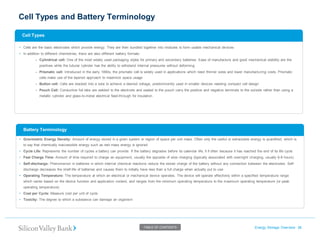Cell Types and Battery Terminology 
Energy Storage Overview 38 
TABLE OF CONTENTS 
•Cell Types 
•Gravimetric Energy Density: Amount of energy stored in a given system or region of space per unit mass. Often only the useful or extractable energy is quantified, which is to say that chemically inaccessible energy such as rest mass energy is ignored 
•Cycle Life: Represents the number of cycles a battery can provide. If the battery degrades before its calendar life, it if often because it has reached the end of its life cycle 
•Fast Charge Time: Amount of time required to charge an equipment, usually the opposite of slow charging (typically associated with overnight charging, usually 6-8 hours) 
•Self-discharge: Phenomenon in batteries in which internal chemical reactions reduce the stored charge of the battery without any connection between the electrodes. Self- discharge decreases the shelf-life of batteries and causes them to initially have less than a full charge when actually put to use 
•Operating Temperature: The temperature at which an electrical or mechanical device operates. The device will operate effectively within a specified temperature range which varies based on the device function and application context, and ranges from the minimum operating temperature to the maximum operating temperature (or peak operating temperature) 
•Cost per Cycle: Measure cost per unit of cycle 
•Toxicity: The degree to which a substance can damage an organism 
•Cells are the basic electrodes which provide energy. They are then bundled together into modules to form usable mechanical devices 
•In addition to different chemistries, there are also different battery formats: 
–Cylindrical cell: One of the most widely used packaging styles for primary and secondary batteries. Ease of manufacture and good mechanical stability are the positives while the tubular cylinder has the ability to withstand internal pressures without deforming 
–Prismatic cell: Introduced in the early 1990s, the prismatic cell is widely used in applications which need thinner sizes and lower manufacturing costs. Prismatic cells make use of the layered approach to maximize space usage 
–Button cell: Cells are stacked into a tube to achieve a desired voltage, predominantly used in smaller devices needing compact cell design 
–Pouch Cell: Conductive foil tabs are welded to the electrode and sealed to the pouch carry the positive and negative terminals to the outside rather than using a metallic cylinder and glass-to-metal electrical feed-through for insulation 
•Battery Terminology  