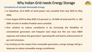 Why Indian Grid needs Energy Storage
Curtailment of Variable Renewable Energy
In Rajasthan, 61.9 GWh of wind power was curtailed from Sep 2019 to May
2020.
From August 2019 to May 2020, 0.3 percent i.e. 10 GWh of wind and 4% i.e. 185
GWh of solar in Andhra Pradesh were curtailed.
One solution to reduce curtailment is by increasing the flexibility of
conventional generators and frequent start stops but this can raise O&M
expenses and reduce the generators’ operating life and lead to enhancement of
per unit emissions.
by leveling out the output from renewable generators, energy storage will go a
long way to reduce renewable energy curtailments
 