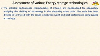 Assessment of various Energy storage technologies
 The selected performance characteristics of interest are standardized for adequately
analyzing the viability of technology in the electricity value chain. The scale has been
divided in to 0 to 10 with the range in-between worst and best performance being judged
accordingly.
 