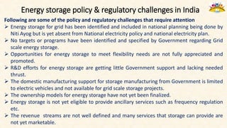 Energy storage policy & regulatory challenges in India
Following are some of the policy and regulatory challenges that require attention
 Energy storage for grid has been identified and included in national planning being done by
Niti Ayog but is yet absent from National electricity policy and national electricity plan.
 No targets or programs have been identified and specified by Government regarding Grid
scale energy storage.
 Opportunities for energy storage to meet flexibility needs are not fully appreciated and
promoted.
 R&D efforts for energy storage are getting little Government support and lacking needed
thrust.
 The domestic manufacturing support for storage manufacturing from Government is limited
to electric vehicles and not available for grid scale storage projects.
 The ownership models for energy storage have not yet been finalized.
 Energy storage is not yet eligible to provide ancillary services such as frequency regulation
etc.
 The revenue streams are not well defined and many services that storage can provide are
not yet marketable.
 