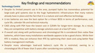 Key findings and recommendations
Technology Centric
 Despite its limited present use in the area, pumped hydro has tremendous potential for
large-scale grid systems due to the huge hydroelectric infrastructure that many nations
already have in place and the fact that it is a mature and cost-effective technology.
 Li-ion batteries are now the best option for a 4-hour BESS in terms of performance, cost,
cycle life, calendar life and technical maturity.
 CAES along with PSH have the lowest cost in $/kWh for longer-term storage. As a result,
they are competitive with battery storage solutions even at a low E/P ratio.
 If overall cost along with performance and chronological life is considered then redox flow
batteries, which have many installations worldwide appears to be a good choice. While their
RTE is modest, they can enhance their RTE by optimizing their stack and using better flow
battery management methods.
 Despite many advantages lead-acid battery’s cycle life is restricted, owning to a
chronological life of fewer than 3-years after considering one cycle/day.
 