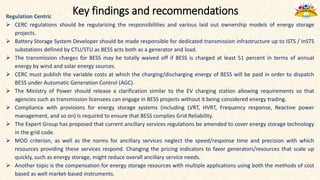 Key findings and recommendations
Regulation Centric
 CERC regulations should be regularizing the responsibilities and various laid out ownership models of energy storage
projects.
 Battery Storage System Developer should be made responsible for dedicated transmission infrastructure up to ISTS / InSTS
substations defined by CTU/STU as BESS acts both as a generator and load.
 The transmission charges for BESS may be totally waived off if BESS is charged at least 51 percent in terms of annual
energy by wind and solar energy sources.
 CERC must publish the variable costs at which the charging/discharging energy of BESS will be paid in order to dispatch
BESS under Automatic Generation Control (AGC).
 The Ministry of Power should release a clarification similar to the EV charging station allowing requirements so that
agencies such as transmission licensees can engage in BESS projects without it being considered energy trading.
 Compliance with provisions for energy storage systems (including LVRT, HVRT, Frequency response, Reactive power
management, and so on) is required to ensure that BESS complies Grid Reliability.
 The Expert Group has proposed that current ancillary services regulations be amended to cover energy storage technology
in the grid code.
 MOD criterion, as well as the norms for ancillary services neglect the speed/response time and precision with which
resources providing these services respond. Changing the pricing indicators to favor generators/resources that scale up
quickly, such as energy storage, might reduce overall ancillary service needs.
 Another topic is the compensation for energy storage resources with multiple applications using both the methods of cost
based as well market-based instruments.
 