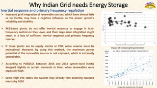 Why Indian Grid needs Energy Storage
Inertial response and primary frequency regulation
 Increased grid integration of renewable sources, which have almost little
or no inertia, may have a negative influence on the power system's
reliability and stability.
 RES-based plants do not offer inertial response or engage in load-
frequency control on their own, and their large-scale integration might
result in a loss of sufficient inertial response and primary frequency
reserve.
 If these plants are to supply inertia or PFR, some reserve must be
maintained. However, by using this method, the maximum power
potential of the renewable sources is not captured, which is extremely
undesirable.
 According to POSOCO, between 2014 and 2018 system-level inertia
dropped slightly at certain moments in time, when renewables were
especially high.
 Some high VRE states like Gujarat may already face declining localized
inertia by 2030
Impact of increasing RE penetration
frequency response over the years
 