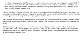 • An inductive charging system transfers energy from a power transmitter to a power receiver by using magnetic fields. The
transmitter and receiver circuits are tuned to the same resonant frequency and placed within close proximity of each
other. Energy is transferred from the transmitter to the receiver through the magnetic fields, without the need for any
physical contact between the two circuits.
Inductive charging is a charging technology that uses an electromagnetic field to transfer energy between two objects. This
technology has been used for decades to charge electric toothbrushes and other small appliances. More recently, there has
been a surge of interest in using inductive charging to power electric vehicles.
There are a few different inductive charging systems on the market. The most common system is called Qi, which is used in
many popular smartphones, including the iPhone 8 and iPhone X. Other inductive charging systems include Powermat and
Airfuel.
The Qi inductive charging system uses a transmitter and a receiver. The transmitter is usually a flat coil of wire that is
embedded in the surface of a charging pad. The receiver is a coil of wire that is embedded in the device that needs to be
charged. When the two coils are placed in close proximity to each other, energy is transferred from the transmitter to the
receiver through the magnetic fields.
 