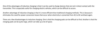 One of the advantages of inductive charging is that it can be used to charge devices that are not in direct contact with the
transmitter. This is especially useful for charging electric vehicles, which can be difficult to access.
Another advantage of inductive charging is that it is more efficient than traditional charging methods. This is because it
eliminates the need for power conversion losses that occur when electricity is converted from AC to DC and back again.
There are a few disadvantages to inductive charging. One is that the charging pads can be difficult to find. Another is that the
charging pads can be quite large, which can take up a lot of space.
 