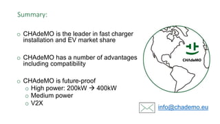 Summary:
info@chademo.eu
o CHAdeMO is the leader in fast charger
installation and EV market share
o CHAdeMO has a number of advantages
including compatibility
o CHAdeMO is future-proof
o High power: 200kW  400kW
o Medium power
o V2X
 