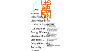 7
LIS
T
OF
AB
BR
EVI
ATI
ON
S
• 2W: two-
wheeler 3W:
three-wheeler
4W: four-wheeler
• AC: alternating current
• BEE: Bureau of
Energy Efficiency
BIS: Bureau of Indian
Standards CEA:
Central Electricity
Authority CMS:
kV: kilovolt
kW: kilowatt
kWh: kilowatt hour
kWp: kilowatt peak
LCV: light commercial vehicle
LEV: light electric vehicle
MBBL: Model Building Byelaws
MCV: medium commercial vehicle
MoHUA: Ministry of Housing and Urban Affairs
MoP: Ministry of Power
MoRTH: Ministry of Road Transport and Highways
MoU: Memorandums of Understanding
OCPI: Open Charge Point Interface
OCPP: Open Charge Point Protocol
OEM: Original Equipment Manufacturer
OpenADR: Open Automated Demand Response
PCS: public charging station
PPAs: Power Purchase Agreements
PPP: public private partnership
PSU: Public Sector Undertaking
RTA: Regional Transport Authority
SC: slow charger
SERC: State Electrical Regulatory Commission
SLD: Service Line cum Development
SNA: State Nodal Agency
ToD: time-of-day
ToU: time-of-use
TWh: terawatt hours
UDA: urban development authority
ULB: urban local body
UMTA: Unified Metropolitan Transport Authority
UT: Union Territory
 