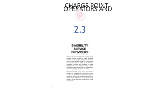 32
CHARGE POINT
OPERATORS AND
E-MOBILITY
SERVICE
PROVIDERS
Charge point operators (CPOs) and e-mobility service
providers (e-MSPs) manage and enable day-to-day
operations of EV charging infrastructure, for semi-
public and public charging facilities. CPOs and e-MSPs
are also responsible for setting up the framework
architecture, protocols, and processes to enable
centralized management of charging facilities and their
communication with the DISCOMs, and ensure efficient
access to EV charging services for consumers.
Charge point operators set up, manage, and operate a
network of EV charging points for semi-public or public
use. They may own the EV chargers or may operate the
chargers on behalf of the charge point owners. CPOs
cater to different arrangements and can simultaneously
manage a mix of client-owned and self-owned charge
point networks.
2.3
 