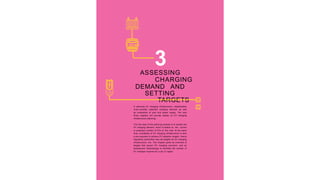 3
ASSESSING
CHARGING
DEMAND AND
SETTING
TARGETS
In planning EV charging infrastructure, stakeholders
must consider potential charging demand as well
as constraints of land and power supply. The next
three chapters will provide details on EV charging
infrastructure planning.
The first step of the planning process is to assess the
EV charging demand, which is based on the current
or projected number of EVs on the road. At the same
time, availability of EV charging infrastructure is also
a pre-requisite to achieve EV adoption targets. Hence
regulatory authorities may set targets for EV charging
infrastructure, too. This chapter gives an overview of
targets that govern EV charging provision, and an
assessment methodology to estimate the number of
EV chargers required for a city or region.
 