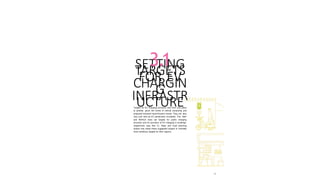 35
SETTING
TARGETS
FOR EV
CHARGIN
G
INFRASTR
UCTURE
3.1
Targets for EV charging provision vary from one place
to another, given the levels of vehicle ownership and
projected transport electrification trends. They will also
vary over time as EV penetration increases. The MoP
and MoHUA have set targets for public charging
provision and for provision of EV charging in buildings,
respectively (see Box C). State and local planning
bodies may adopt these suggested targets or mandate
more ambitious targets for their regions.
 