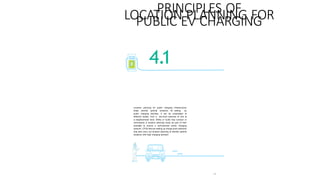 43
PRINCIPLES OF
LOCATION PLANNING FOR
PUBLIC EV CHARGING
4.1
Location planning for public charging infrastructure
helps identify optimal locations for setting up
public charging facilities. It can be undertaken at
different scales, from a city-level exercise to one at
a neighborhood level. SNAs or ULBs may conduct or
commission a location planning study as part of their
mandate to ensure a well-planned public charging
network. CPOs that are setting up charge point networks
may also carry out location planning to identify optimal
locations with high charging demand.
 
