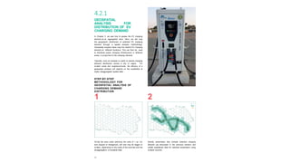 46
4.2.1
GEOSPATIAL
ANALYSIS FOR
DISTRIBUTION OF EV
CHARGING DEMAND
In Chapter 3, we saw how to assess the EV charging
demand at an aggregated level. Here, we will map
the geographic distribution of potential EV charging
demand through a spatial analysis methodology.
Geospatial analysis helps map the relative EV charging
demand at different locations. This can then be used
to distribute public charging infrastructure in different
areas, in proportion to the charging demand.
Typically, such an analysis is useful to assess charging
demand distribution across a city or region. For
smaller areas like neighbourhoods, the efficacy of a
geospatial analysis will depend on the availability of
highly disaggregated spatial data.
1
Divide the area under planning into cells of 1 sq km
size (square or hexagonal); cell size may be bigger or
smaller, depending on the scale of the exercise and the
disaggregation of available data.
2
Identify parameters that indicate potential charging
demand (as discussed in the previous section) and
collate spatialized data for selected parameters using
multiple sources.
STEP-BY-STEP
METHODOLOGY FOR
GEOSPATIAL ANALYSIS OF
CHARGING DEMAND
DISTRIBUTION
 