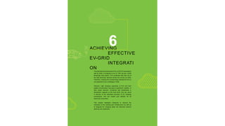 6
ACHIEVING
EFFECTIVE
EV-GRID
INTEGRATI
ON
The total electricitydemand for EVs, at 33% EV penetration
rate by 2030, is projected to be 37 TWh (as per a 2018
Brookings India report). This constitutes less than 2% of
the total electricity demand across the country by 2030.
Therefore, meeting the overall energy demand for EVs is
not expected to be a challenge in India.
However, high charging capacities of EVs and their
spatial concentration may lead to significant volatility in
their power demand. Combined with bottlenecks in
distribution capacity at the local level, this can result
in barriers to the seamless provision of EV charging
connections, and can impact grid stability for all
electricity consumers.
This chapter highlights measures to improve the
utilization of the existing grid infrastructure as well as
to integrate EV charging loads into electrical network
planning and expansion.
 