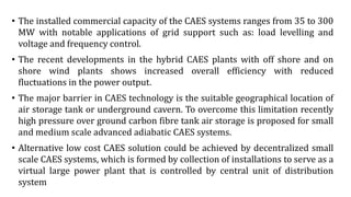 • The installed commercial capacity of the CAES systems ranges from 35 to 300
MW with notable applications of grid support such as: load levelling and
voltage and frequency control.
• The recent developments in the hybrid CAES plants with off shore and on
shore wind plants shows increased overall efficiency with reduced
fluctuations in the power output.
• The major barrier in CAES technology is the suitable geographical location of
air storage tank or underground cavern. To overcome this limitation recently
high pressure over ground carbon fibre tank air storage is proposed for small
and medium scale advanced adiabatic CAES systems.
• Alternative low cost CAES solution could be achieved by decentralized small
scale CAES systems, which is formed by collection of installations to serve as a
virtual large power plant that is controlled by central unit of distribution
system
 